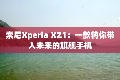 索尼Xperia XZ1：一款将你带入未来的旗舰手机-图1