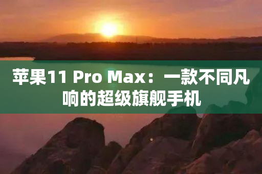 苹果11 Pro Max：一款不同凡响的超级旗舰手机-图1